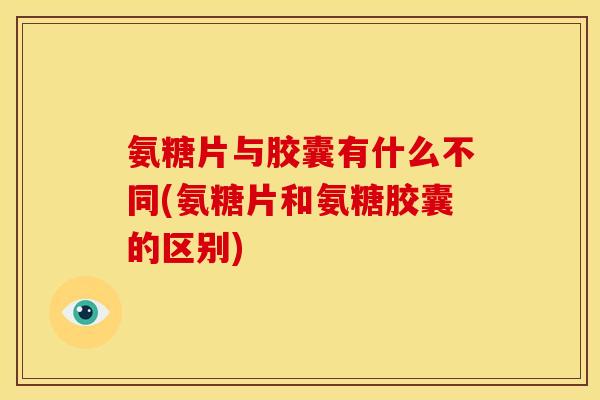 氨糖片与胶囊有什么不同(氨糖片和氨糖胶囊的区别)