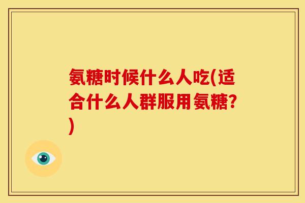 氨糖时候什么人吃(适合什么人群服用氨糖？)