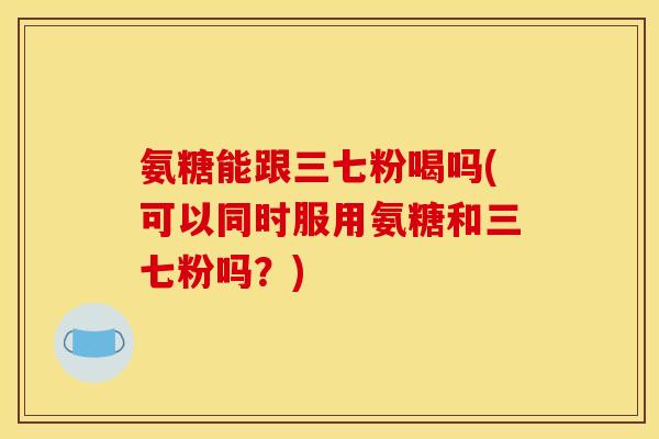 氨糖能跟三七粉喝吗(可以同时服用氨糖和三七粉吗？)