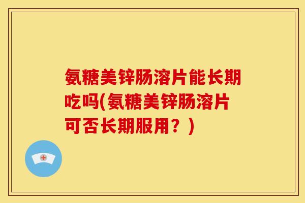 氨糖美锌肠溶片能长期吃吗(氨糖美锌肠溶片可否长期服用？)