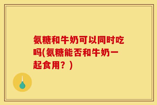 氨糖和牛奶可以同时吃吗(氨糖能否和牛奶一起食用？)