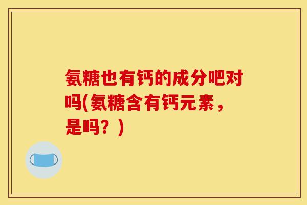 氨糖也有钙的成分吧对吗(氨糖含有钙元素，是吗？)