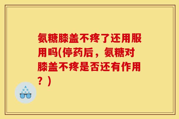 氨糖膝盖不疼了还用服用吗(停药后，氨糖对膝盖不疼是否还有作用？)