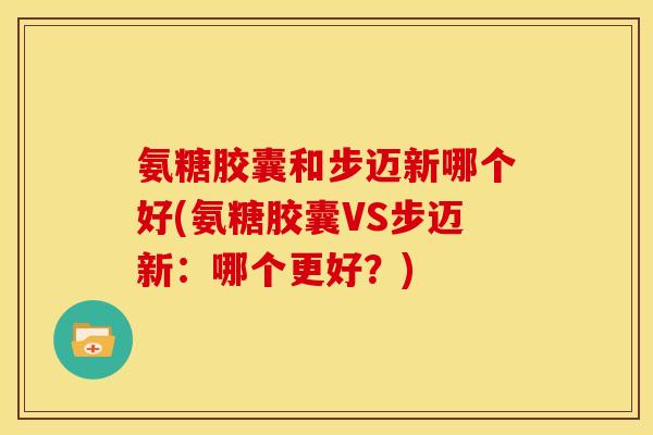 氨糖胶囊和步迈新哪个好(氨糖胶囊VS步迈新：哪个更好？)