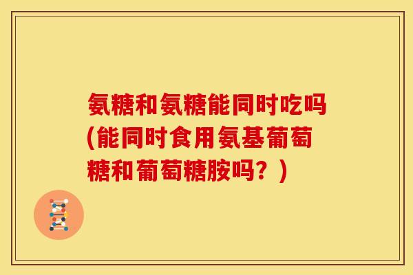 氨糖和氨糖能同时吃吗(能同时食用氨基葡萄糖和葡萄糖胺吗？)