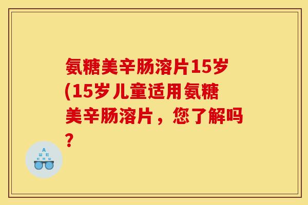氨糖美辛肠溶片15岁(15岁儿童适用氨糖美辛肠溶片，您了解吗？