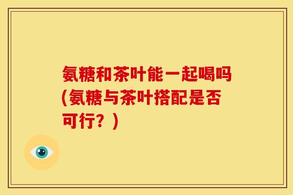 氨糖和茶叶能一起喝吗(氨糖与茶叶搭配是否可行？)