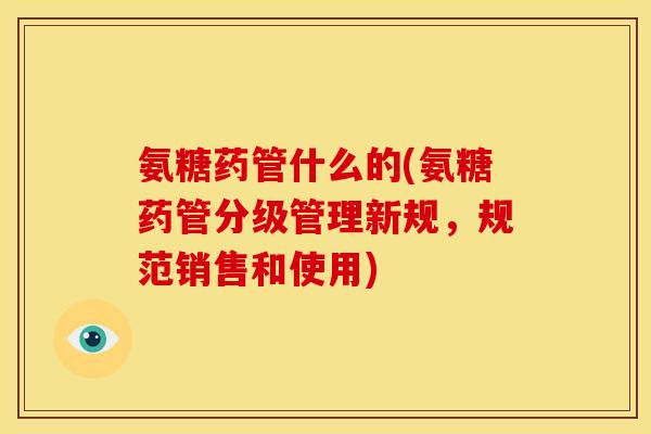 氨糖药管什么的(氨糖药管分级管理新规，规范销售和使用)
