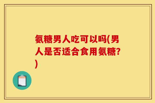 氨糖男人吃可以吗(男人是否适合食用氨糖？)
