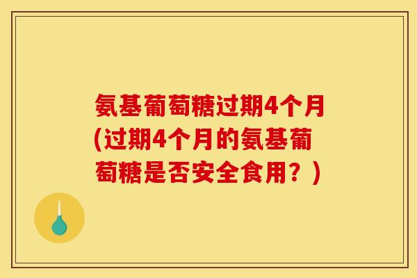 氨基葡萄糖过期4个月(过期4个月的氨基葡萄糖是否安全食用？)