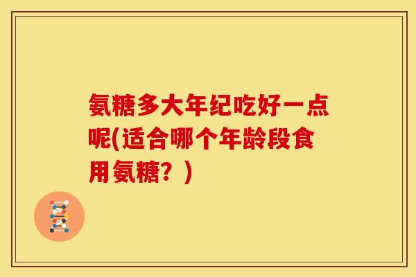 氨糖多大年纪吃好一点呢(适合哪个年龄段食用氨糖？)