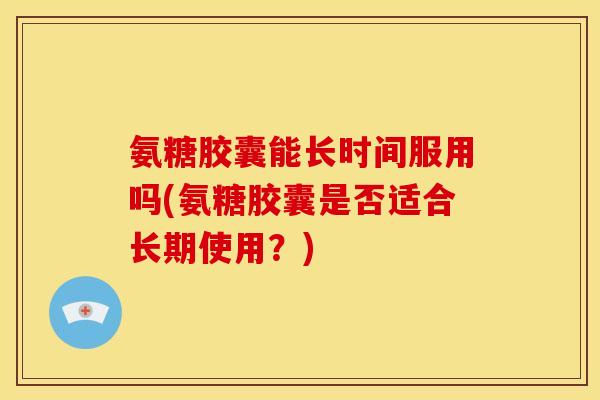 氨糖胶囊能长时间服用吗(氨糖胶囊是否适合长期使用？)