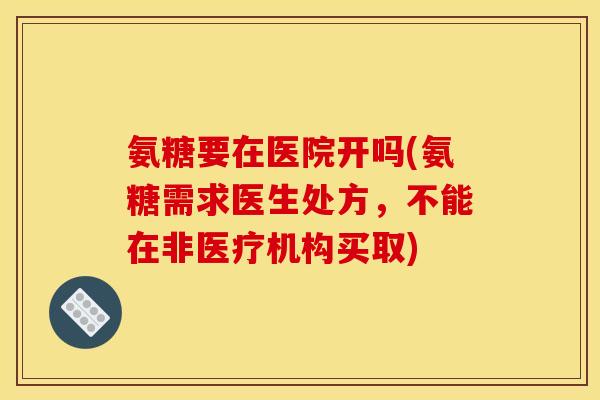 氨糖要在医院开吗(氨糖需求医生处方，不能在非医疗机构买取)