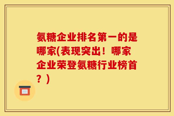 氨糖企业排名第一的是哪家(表现突出！哪家企业荣登氨糖行业榜首？)