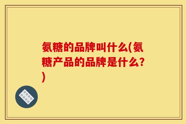 氨糖的品牌叫什么(氨糖产品的品牌是什么？)