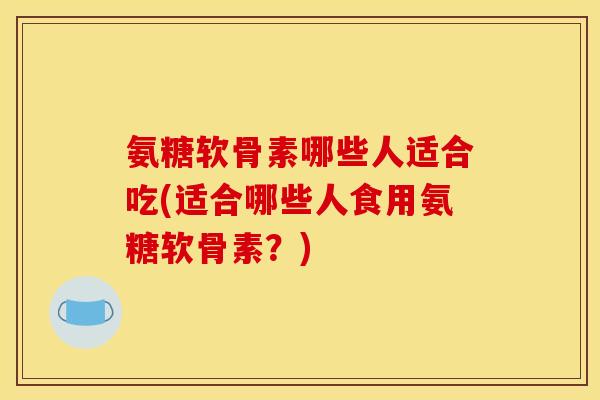 氨糖软骨素哪些人适合吃(适合哪些人食用氨糖软骨素？)