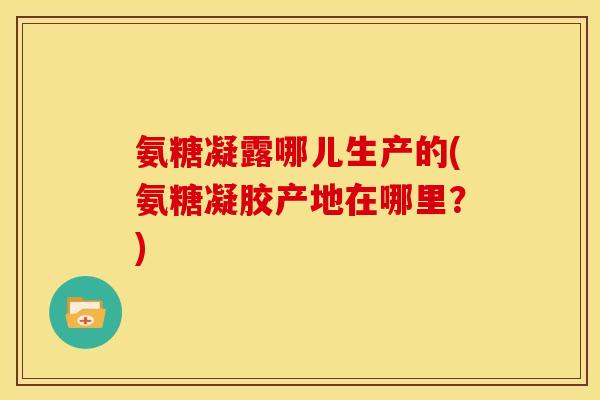 氨糖凝露哪儿生产的(氨糖凝胶产地在哪里？)