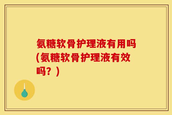 氨糖软骨护理液有用吗(氨糖软骨护理液有效吗？)