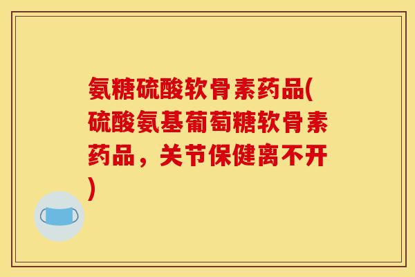 氨糖硫酸软骨素药品(硫酸氨基葡萄糖软骨素药品，关节保健离不开)