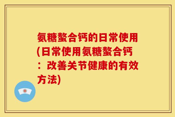 氨糖螯合钙的日常使用(日常使用氨糖螯合钙：改善关节健康的有效方法)