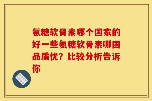 氨糖软骨素哪个国家的好一些氨糖软骨素哪国品质优？比较分析告诉你