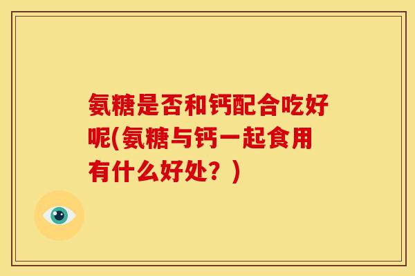 氨糖是否和钙配合吃好呢(氨糖与钙一起食用有什么好处？)