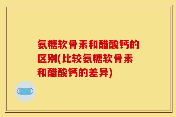 氨糖软骨素和醋酸钙的区别(比较氨糖软骨素和醋酸钙的差异)