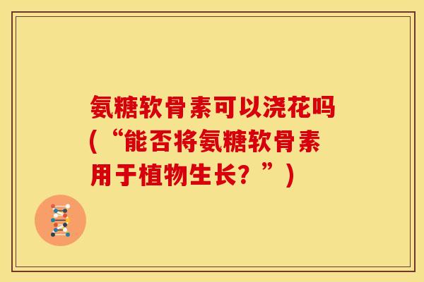 氨糖软骨素可以浇花吗(“能否将氨糖软骨素用于植物生长？”)