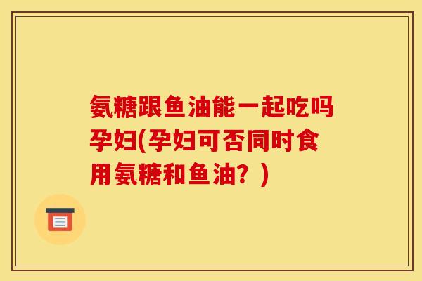氨糖跟鱼油能一起吃吗孕妇(孕妇可否同时食用氨糖和鱼油？)