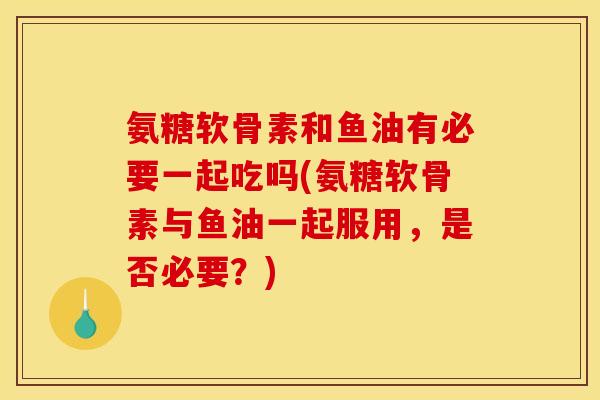 氨糖软骨素和鱼油有必要一起吃吗(氨糖软骨素与鱼油一起服用，是否必要？)