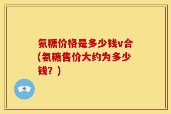 氨糖价格是多少钱v合(氨糖售价大约为多少钱？)
