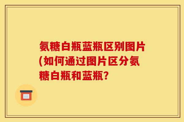 氨糖白瓶蓝瓶区别图片(如何通过图片区分氨糖白瓶和蓝瓶？