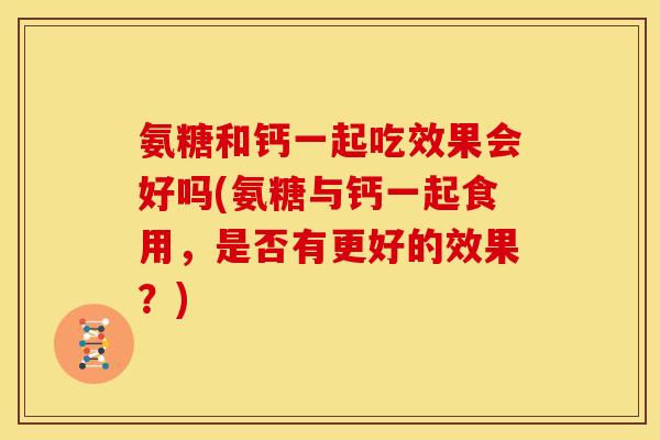 氨糖和钙一起吃效果会好吗(氨糖与钙一起食用，是否有更好的效果？)