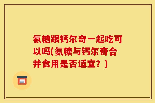 氨糖跟钙尔奇一起吃可以吗(氨糖与钙尔奇合并食用是否适宜？)