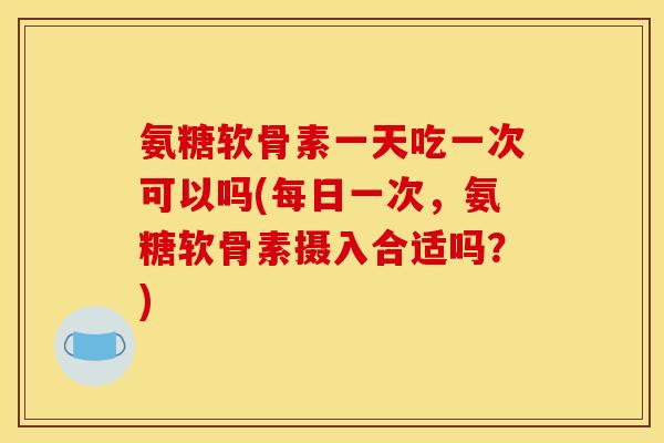 氨糖软骨素一天吃一次可以吗(每日一次，氨糖软骨素摄入合适吗？)