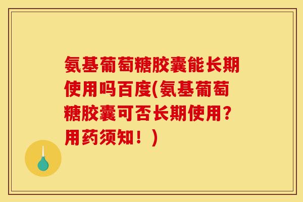 氨基葡萄糖胶囊能长期使用吗百度(氨基葡萄糖胶囊可否长期使用？用药须知！)