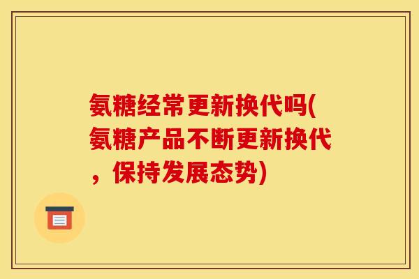 氨糖经常更新换代吗(氨糖产品不断更新换代，保持发展态势)