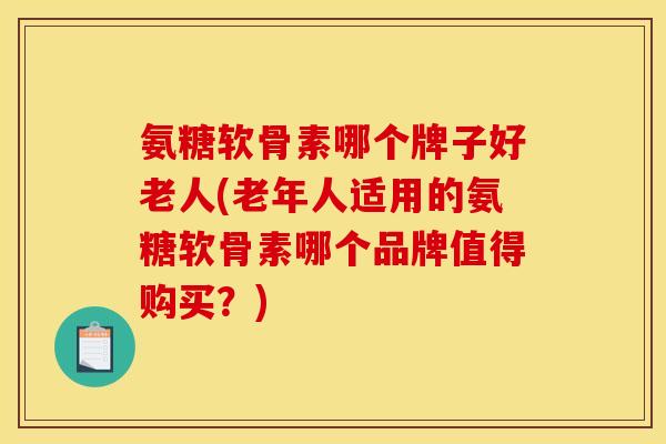 氨糖软骨素哪个牌子好老人(老年人适用的氨糖软骨素哪个品牌值得购买？)
