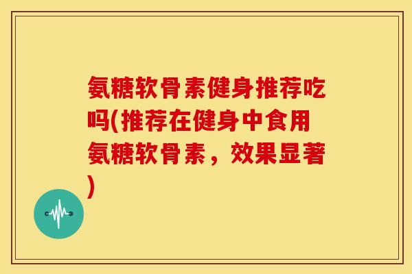 氨糖软骨素健身推荐吃吗(推荐在健身中食用氨糖软骨素，效果显著)
