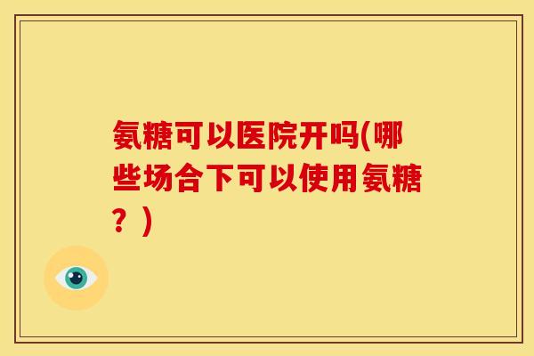 氨糖可以医院开吗(哪些场合下可以使用氨糖？)