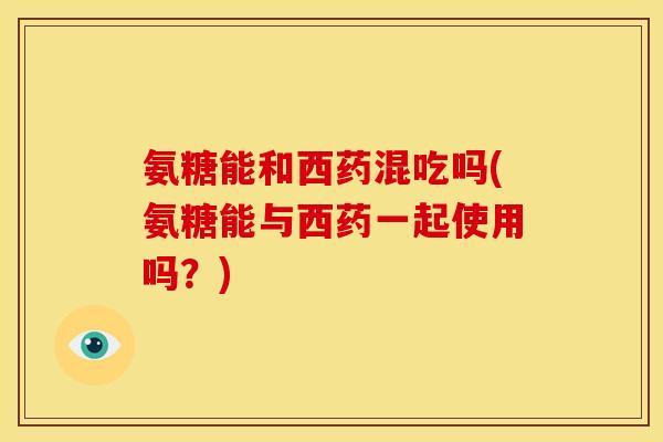 氨糖能和西药混吃吗(氨糖能与西药一起使用吗？)