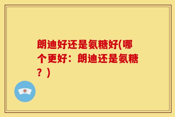 朗迪好还是氨糖好(哪个更好：朗迪还是氨糖？)