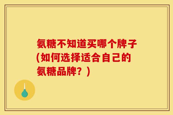 氨糖不知道买哪个牌子(如何选择适合自己的氨糖品牌？)
