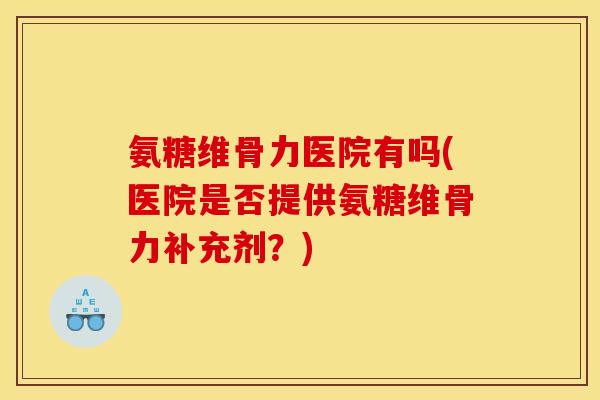 氨糖维骨力医院有吗(医院是否提供氨糖维骨力补充剂？)