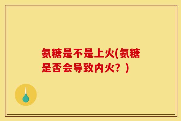 氨糖是不是上火(氨糖是否会导致内火？)