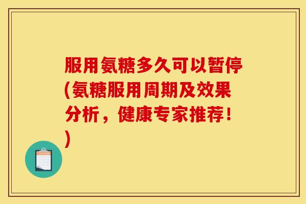 服用氨糖多久可以暂停(氨糖服用周期及效果分析，健康专家推荐！)