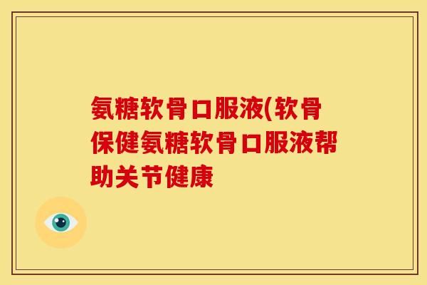 氨糖软骨口服液(软骨保健氨糖软骨口服液帮助关节健康