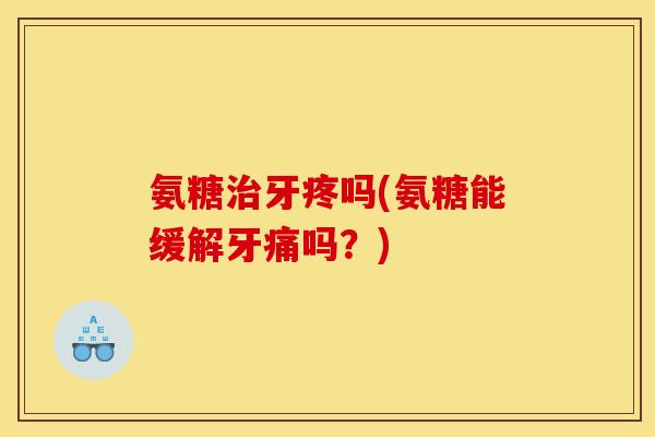 氨糖治牙疼吗(氨糖能缓解牙痛吗？)