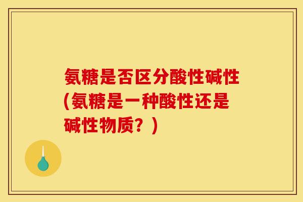 氨糖是否区分酸性碱性(氨糖是一种酸性还是碱性物质？)