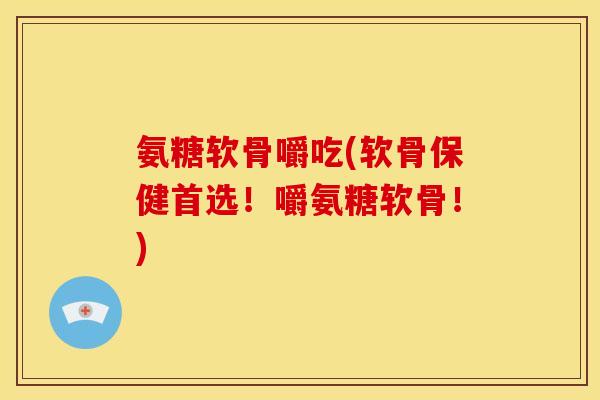 氨糖软骨嚼吃(软骨保健首选！嚼氨糖软骨！)